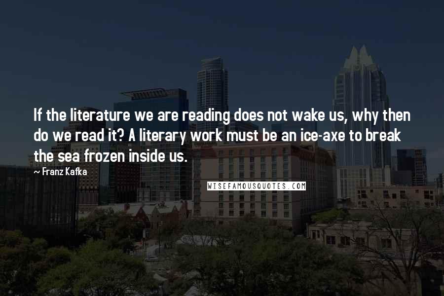 Franz Kafka Quotes: If the literature we are reading does not wake us, why then do we read it? A literary work must be an ice-axe to break the sea frozen inside us.