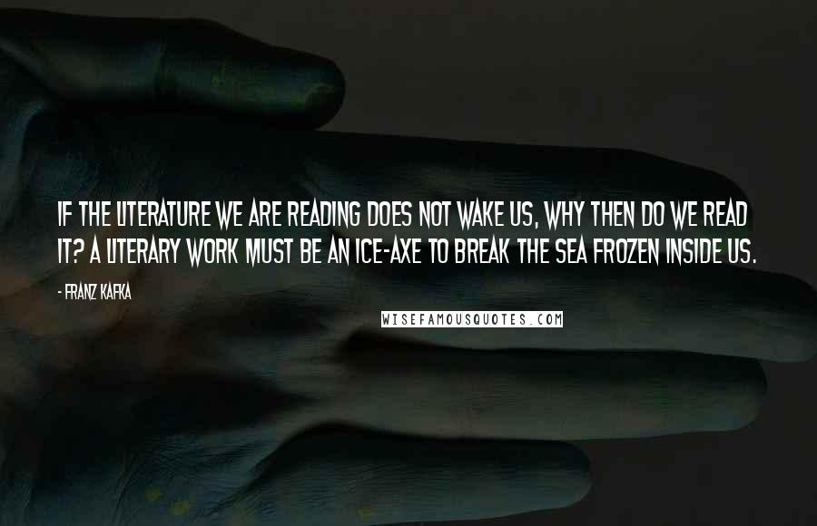 Franz Kafka Quotes: If the literature we are reading does not wake us, why then do we read it? A literary work must be an ice-axe to break the sea frozen inside us.