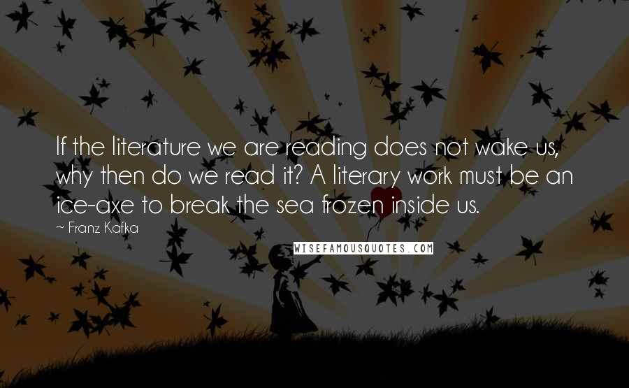 Franz Kafka Quotes: If the literature we are reading does not wake us, why then do we read it? A literary work must be an ice-axe to break the sea frozen inside us.