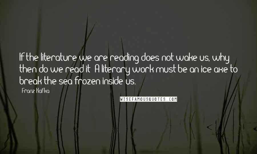 Franz Kafka Quotes: If the literature we are reading does not wake us, why then do we read it? A literary work must be an ice-axe to break the sea frozen inside us.
