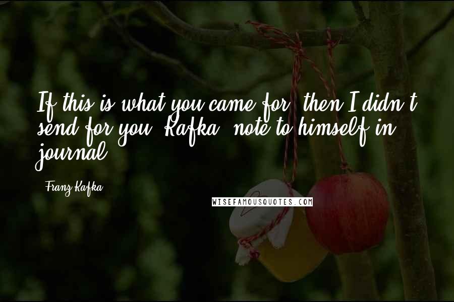 Franz Kafka Quotes: If this is what you came for, then I didn't send for you. Kafka (note to himself in journal)