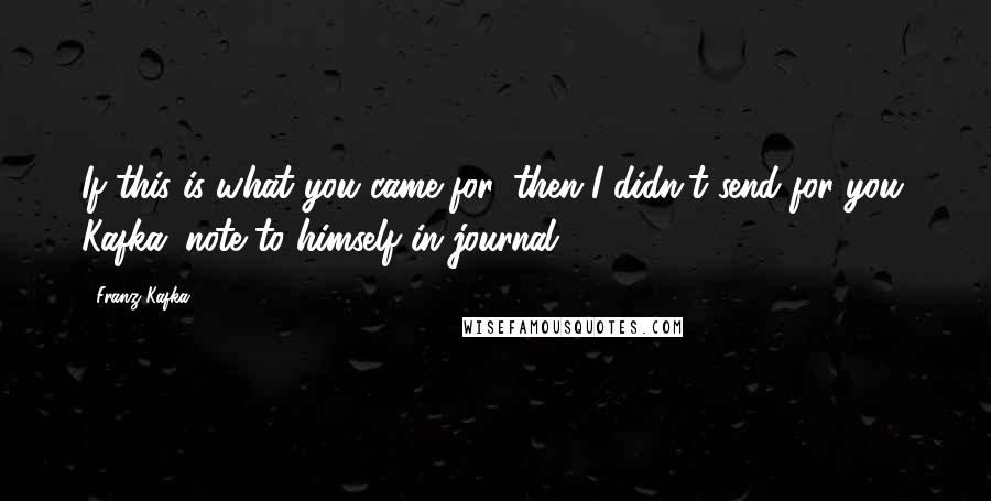 Franz Kafka Quotes: If this is what you came for, then I didn't send for you. Kafka (note to himself in journal)