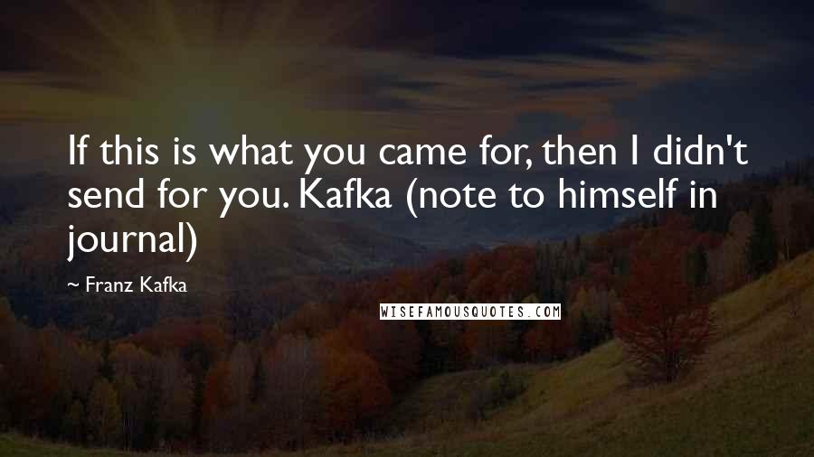 Franz Kafka Quotes: If this is what you came for, then I didn't send for you. Kafka (note to himself in journal)