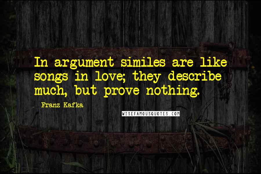 Franz Kafka Quotes: In argument similes are like songs in love; they describe much, but prove nothing.