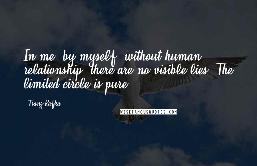 Franz Kafka Quotes: In me, by myself, without human relationship, there are no visible lies. The limited circle is pure.