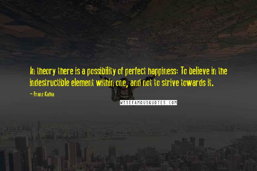 Franz Kafka Quotes: In theory there is a possibility of perfect happiness: To believe in the indestructible element within one, and not to strive towards it.