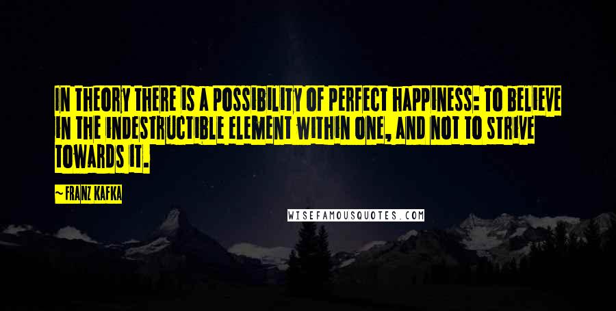 Franz Kafka Quotes: In theory there is a possibility of perfect happiness: To believe in the indestructible element within one, and not to strive towards it.