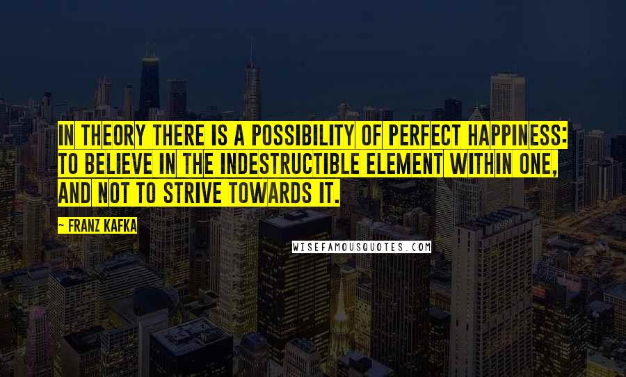 Franz Kafka Quotes: In theory there is a possibility of perfect happiness: To believe in the indestructible element within one, and not to strive towards it.