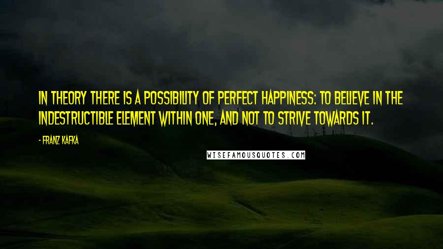 Franz Kafka Quotes: In theory there is a possibility of perfect happiness: To believe in the indestructible element within one, and not to strive towards it.