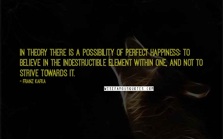 Franz Kafka Quotes: In theory there is a possibility of perfect happiness: To believe in the indestructible element within one, and not to strive towards it.