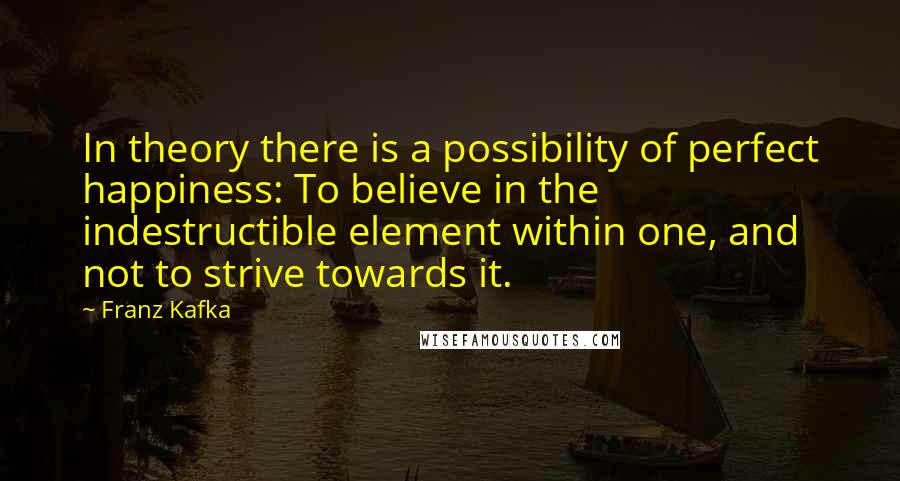 Franz Kafka Quotes: In theory there is a possibility of perfect happiness: To believe in the indestructible element within one, and not to strive towards it.