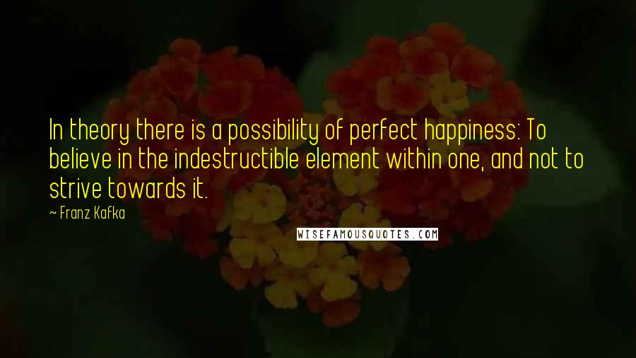 Franz Kafka Quotes: In theory there is a possibility of perfect happiness: To believe in the indestructible element within one, and not to strive towards it.