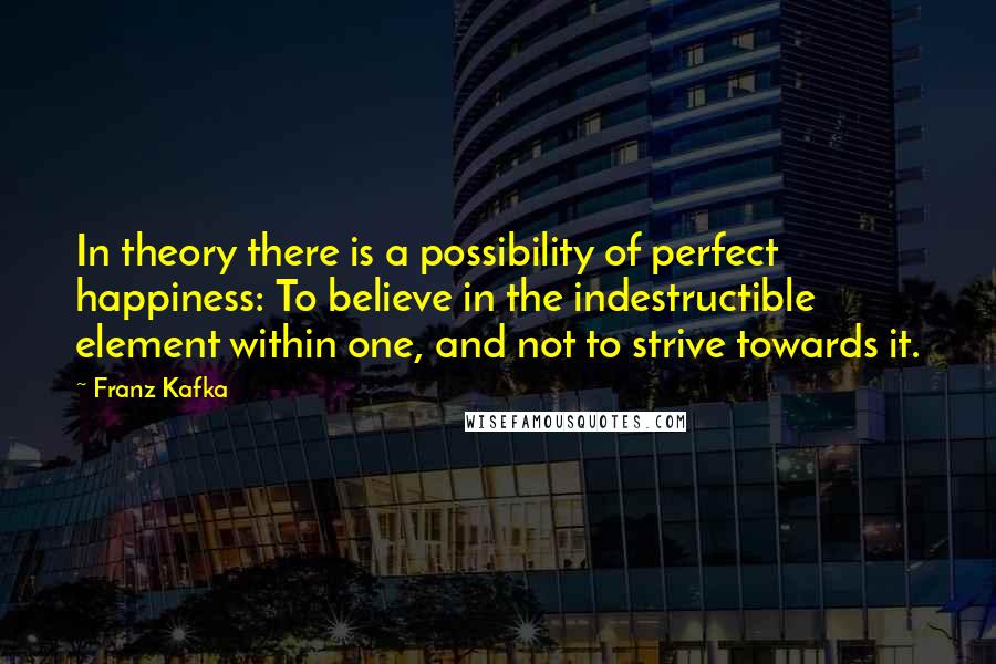 Franz Kafka Quotes: In theory there is a possibility of perfect happiness: To believe in the indestructible element within one, and not to strive towards it.