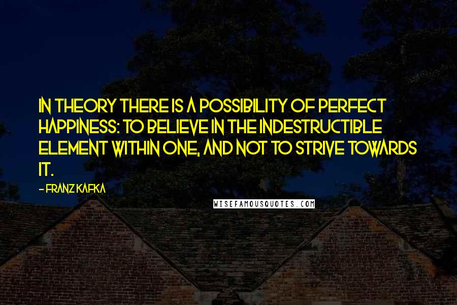 Franz Kafka Quotes: In theory there is a possibility of perfect happiness: To believe in the indestructible element within one, and not to strive towards it.