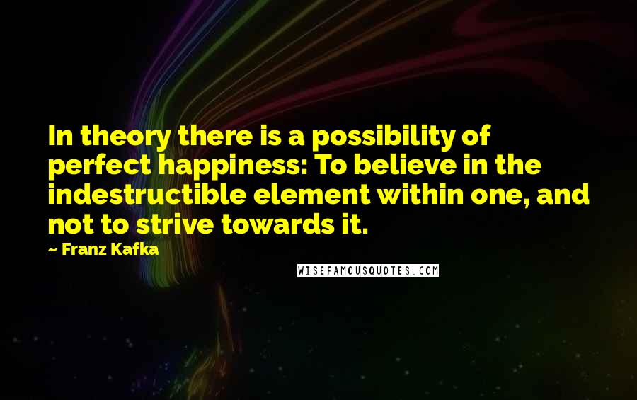 Franz Kafka Quotes: In theory there is a possibility of perfect happiness: To believe in the indestructible element within one, and not to strive towards it.