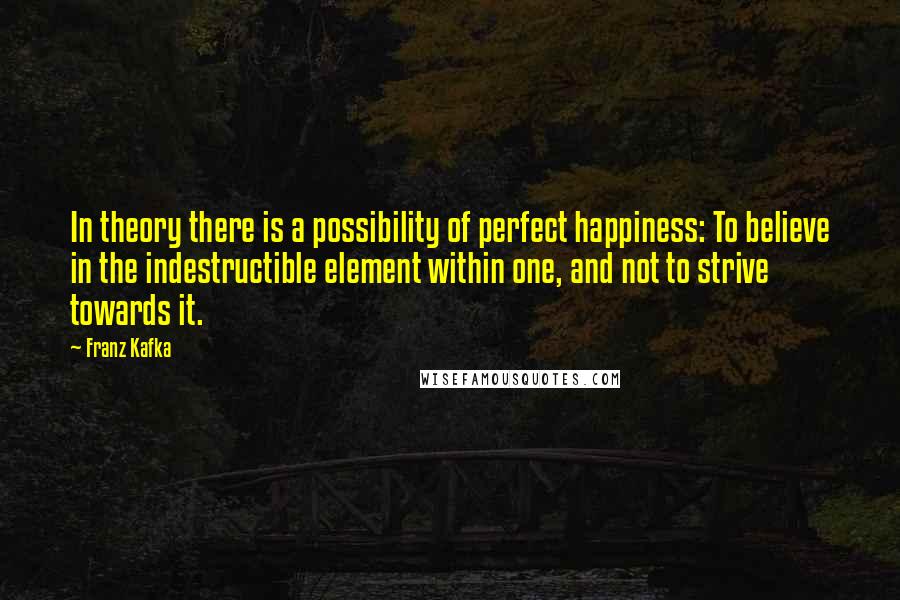 Franz Kafka Quotes: In theory there is a possibility of perfect happiness: To believe in the indestructible element within one, and not to strive towards it.