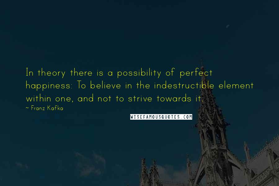 Franz Kafka Quotes: In theory there is a possibility of perfect happiness: To believe in the indestructible element within one, and not to strive towards it.