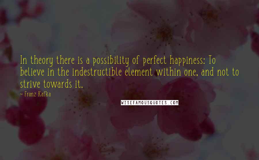 Franz Kafka Quotes: In theory there is a possibility of perfect happiness: To believe in the indestructible element within one, and not to strive towards it.