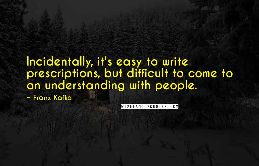 Franz Kafka Quotes: Incidentally, it's easy to write prescriptions, but difficult to come to an understanding with people.