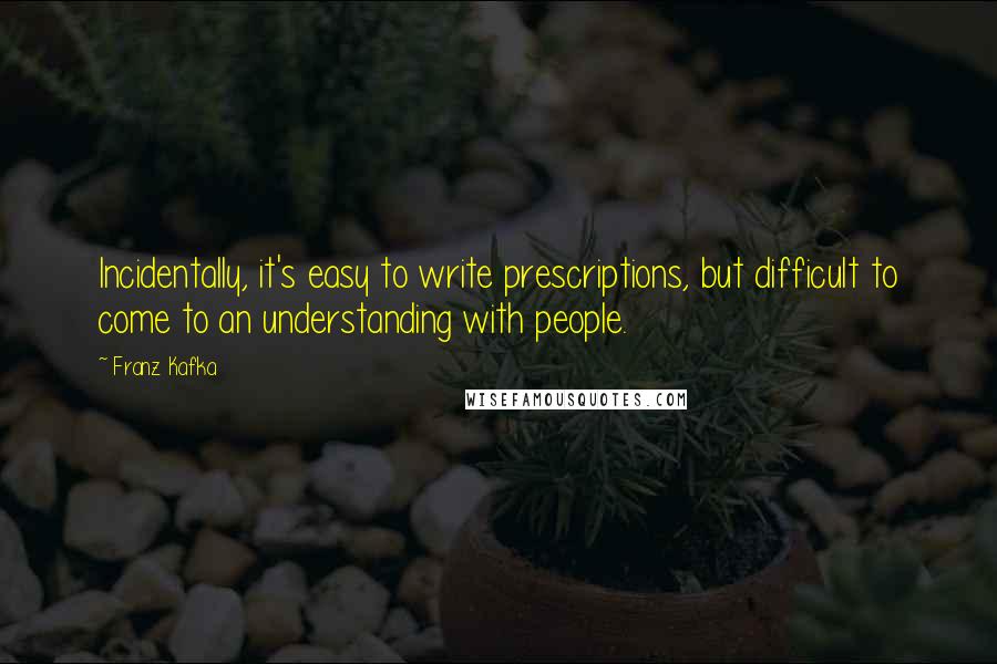 Franz Kafka Quotes: Incidentally, it's easy to write prescriptions, but difficult to come to an understanding with people.