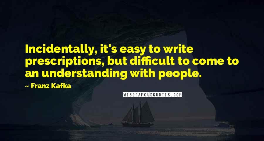 Franz Kafka Quotes: Incidentally, it's easy to write prescriptions, but difficult to come to an understanding with people.