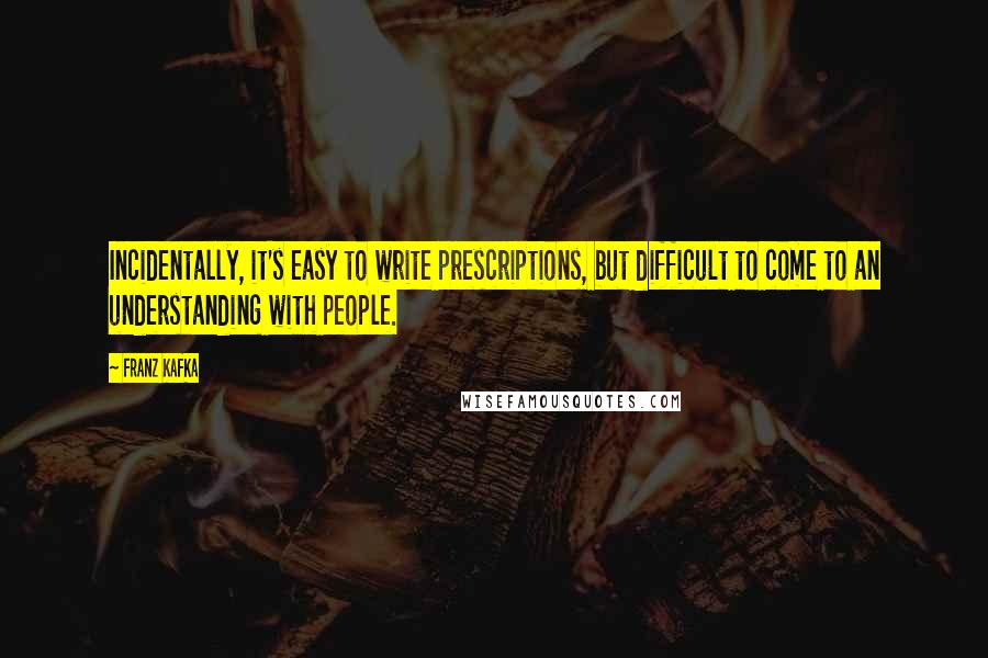 Franz Kafka Quotes: Incidentally, it's easy to write prescriptions, but difficult to come to an understanding with people.