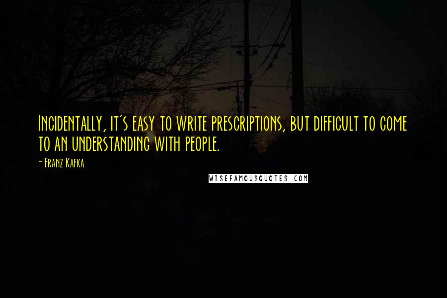 Franz Kafka Quotes: Incidentally, it's easy to write prescriptions, but difficult to come to an understanding with people.