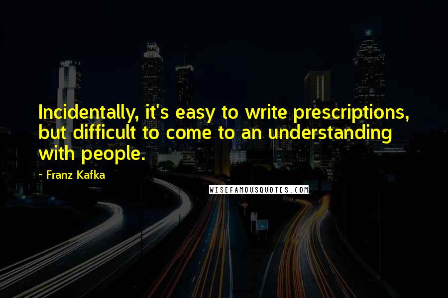 Franz Kafka Quotes: Incidentally, it's easy to write prescriptions, but difficult to come to an understanding with people.