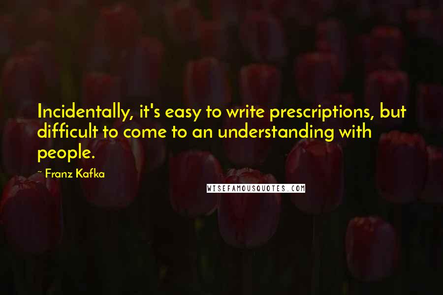 Franz Kafka Quotes: Incidentally, it's easy to write prescriptions, but difficult to come to an understanding with people.