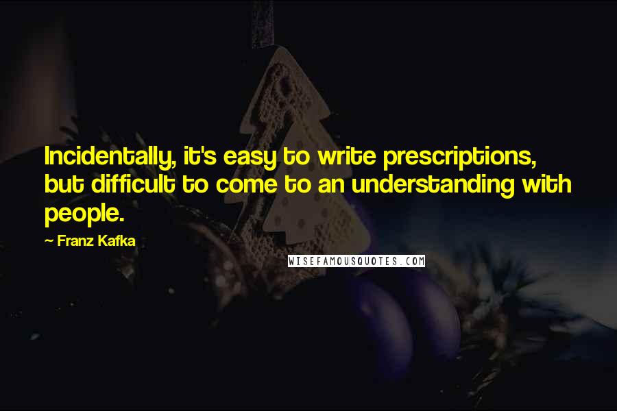 Franz Kafka Quotes: Incidentally, it's easy to write prescriptions, but difficult to come to an understanding with people.