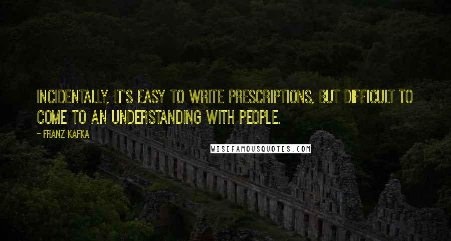 Franz Kafka Quotes: Incidentally, it's easy to write prescriptions, but difficult to come to an understanding with people.