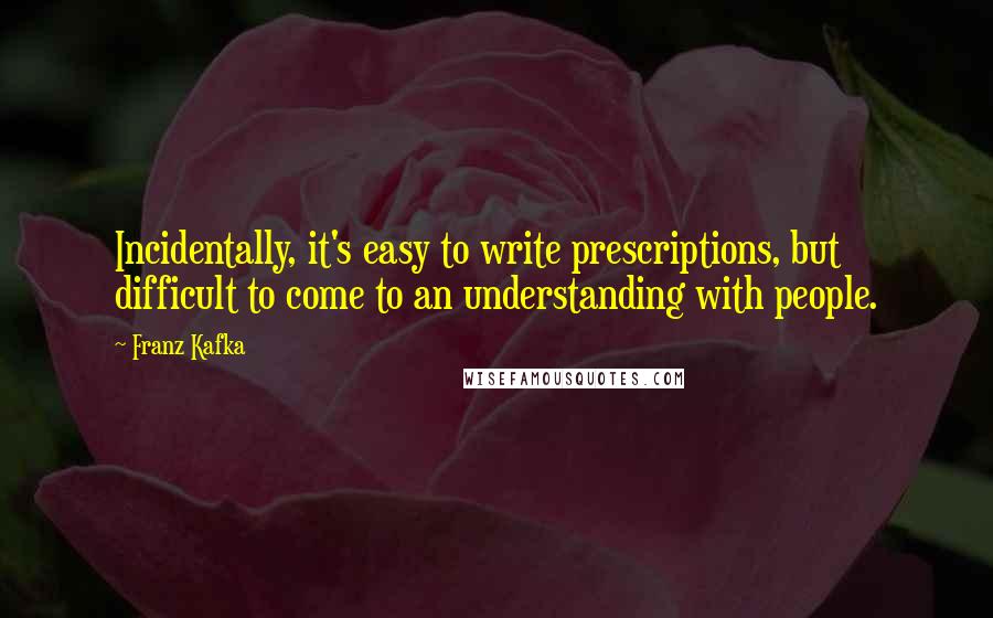 Franz Kafka Quotes: Incidentally, it's easy to write prescriptions, but difficult to come to an understanding with people.