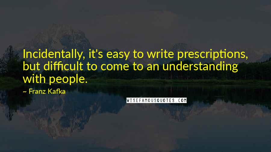 Franz Kafka Quotes: Incidentally, it's easy to write prescriptions, but difficult to come to an understanding with people.