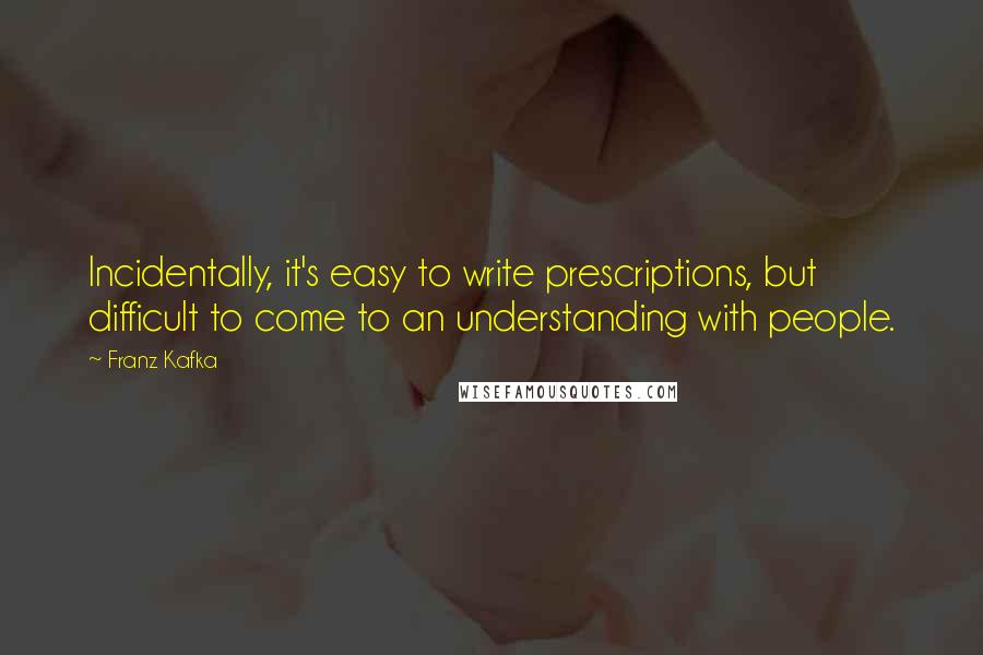 Franz Kafka Quotes: Incidentally, it's easy to write prescriptions, but difficult to come to an understanding with people.