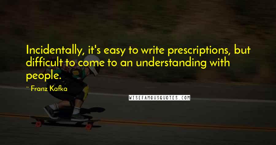 Franz Kafka Quotes: Incidentally, it's easy to write prescriptions, but difficult to come to an understanding with people.