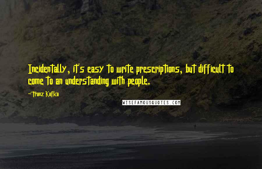 Franz Kafka Quotes: Incidentally, it's easy to write prescriptions, but difficult to come to an understanding with people.