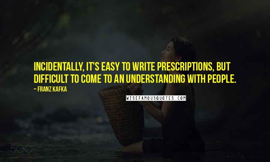 Franz Kafka Quotes: Incidentally, it's easy to write prescriptions, but difficult to come to an understanding with people.