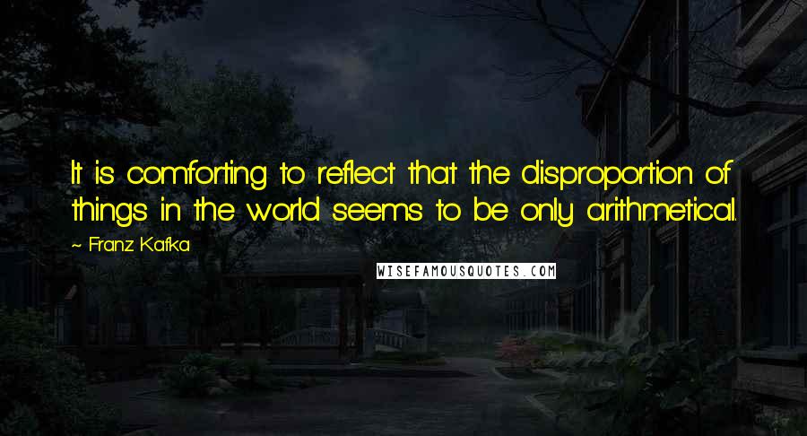 Franz Kafka Quotes: It is comforting to reflect that the disproportion of things in the world seems to be only arithmetical.