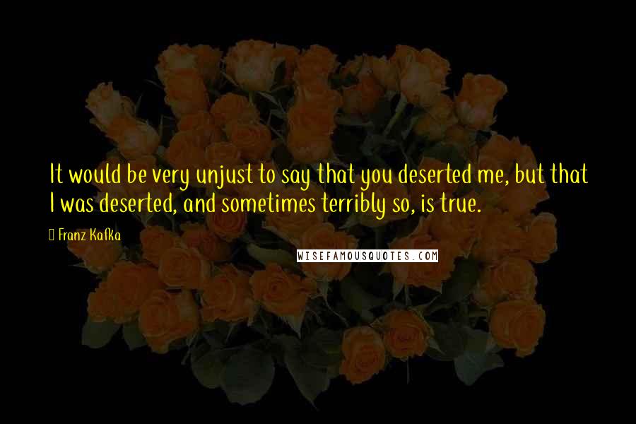 Franz Kafka Quotes: It would be very unjust to say that you deserted me, but that I was deserted, and sometimes terribly so, is true.