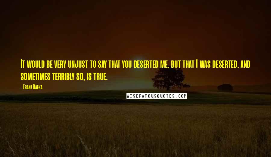 Franz Kafka Quotes: It would be very unjust to say that you deserted me, but that I was deserted, and sometimes terribly so, is true.