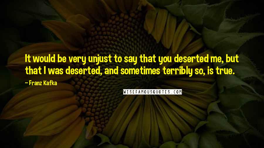 Franz Kafka Quotes: It would be very unjust to say that you deserted me, but that I was deserted, and sometimes terribly so, is true.