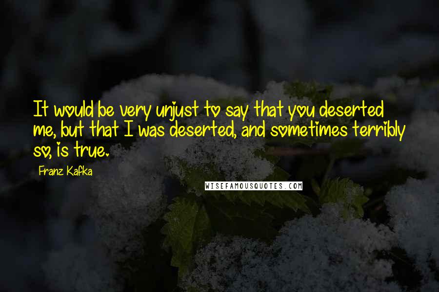 Franz Kafka Quotes: It would be very unjust to say that you deserted me, but that I was deserted, and sometimes terribly so, is true.