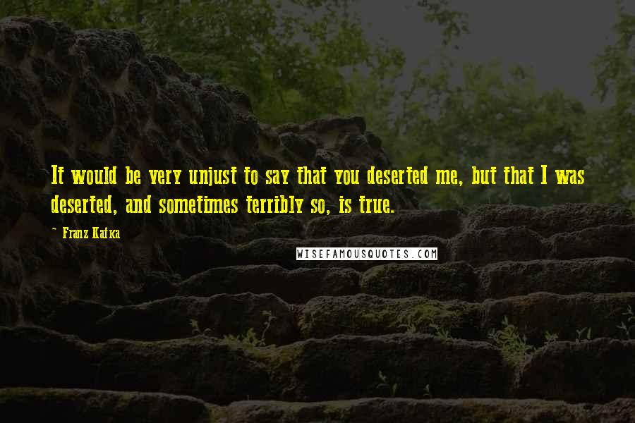 Franz Kafka Quotes: It would be very unjust to say that you deserted me, but that I was deserted, and sometimes terribly so, is true.