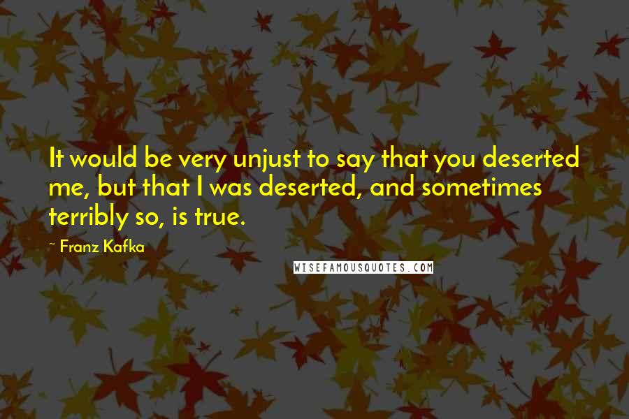 Franz Kafka Quotes: It would be very unjust to say that you deserted me, but that I was deserted, and sometimes terribly so, is true.