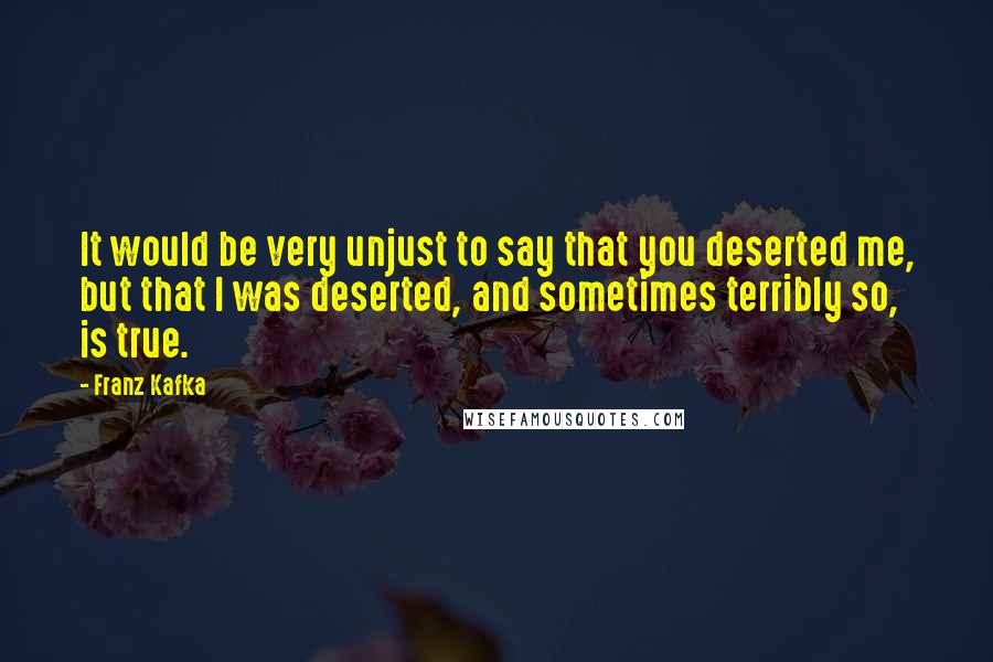 Franz Kafka Quotes: It would be very unjust to say that you deserted me, but that I was deserted, and sometimes terribly so, is true.