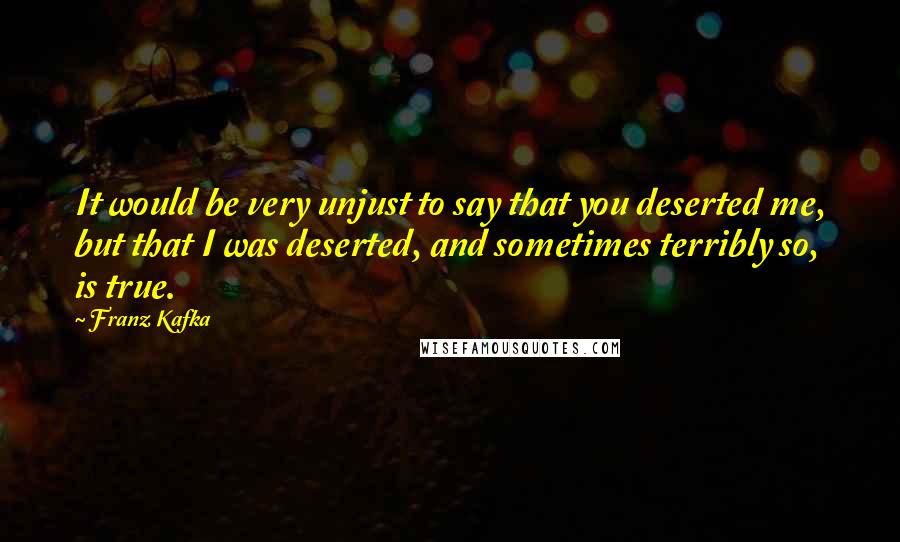 Franz Kafka Quotes: It would be very unjust to say that you deserted me, but that I was deserted, and sometimes terribly so, is true.