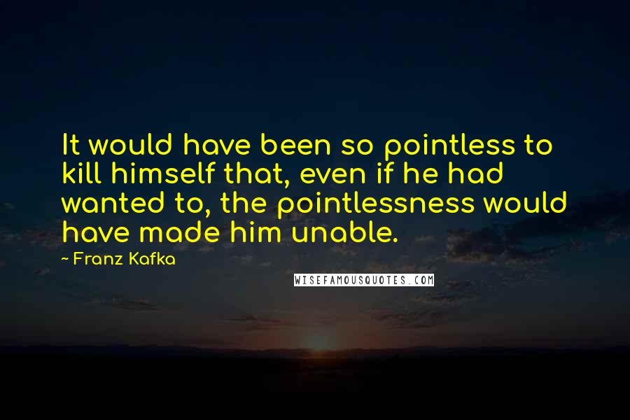 Franz Kafka Quotes: It would have been so pointless to kill himself that, even if he had wanted to, the pointlessness would have made him unable.