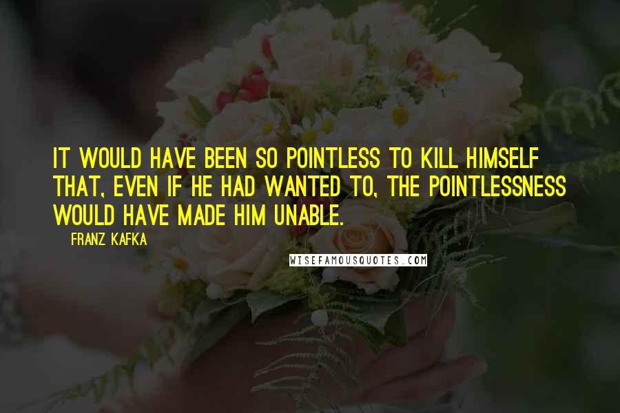 Franz Kafka Quotes: It would have been so pointless to kill himself that, even if he had wanted to, the pointlessness would have made him unable.