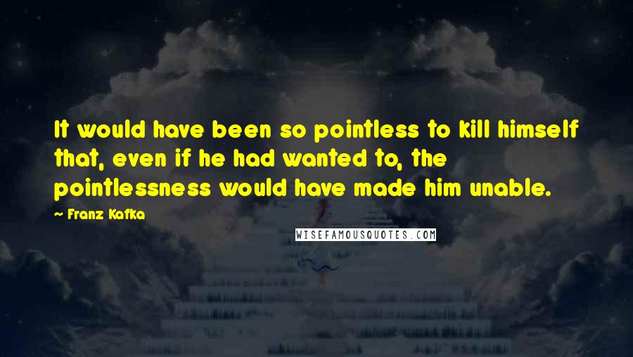 Franz Kafka Quotes: It would have been so pointless to kill himself that, even if he had wanted to, the pointlessness would have made him unable.