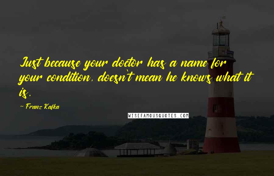 Franz Kafka Quotes: Just because your doctor has a name for your condition, doesn't mean he knows what it is.